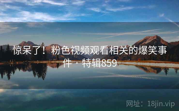 惊呆了！粉色视频观看相关的爆笑事件 · 特辑859
