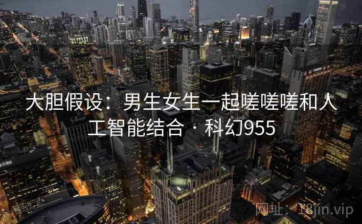 大胆假设：男生女生一起嗟嗟嗟和人工智能结合 · 科幻955  第1张